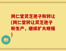 同仁堂灵芝孢子粉转让(同仁堂转让灵芝孢子粉生产，继续扩大规模)
