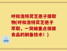 呼和浩特灵芝孢子提取物(呼和浩特灵芝孢子萃取，一突破重点保健食品的制备技术！)