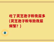 吃了灵芝孢子粉夜尿多(灵芝孢子粉导致夜尿频繁？)