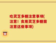 吃灵芝多糖注意事项(注意！食用灵芝多糖需注意这些事项)