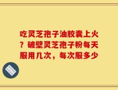 吃灵芝孢子油胶囊上火？破壁灵芝孢子粉每天服用几次，每次服多少