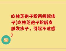 吃林芝孢子粉两颊起疹子(吃林芝孢子粉后皮肤发疹子，引起不适感)