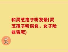 和灵芝孢子粉发晕(灵芝孢子粉误食，女子险些昏厥)