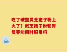 吃了破壁灵芝孢子粉上火了？灵芝孢子粉和胃复春能同时服用吗
