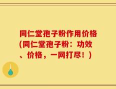 同仁堂孢子粉作用价格(同仁堂孢子粉：功效、价格，一网打尽！)