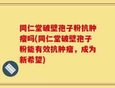 同仁堂破壁孢子粉抗肿瘤吗(同仁堂破壁孢子粉能有效抗肿瘤，成为新希望)