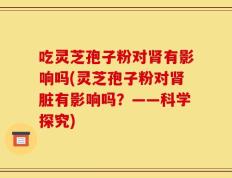 吃灵芝孢子粉对肾有影响吗(灵芝孢子粉对肾脏有影响吗？——科学探究)