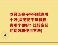 吃灵芝孢子粉和胶囊哪个好(灵芝孢子粉和胶囊哪个更好？比较它们的功效和使用方法)