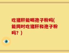 吃猪肝能喝孢子粉吗(能同时吃猪肝和孢子粉吗？)
