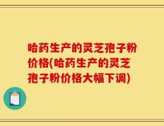 哈药生产的灵芝孢子粉价格(哈药生产的灵芝孢子粉价格大幅下调)