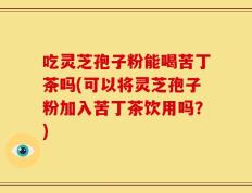 吃灵芝孢子粉能喝苦丁茶吗(可以将灵芝孢子粉加入苦丁茶饮用吗？)