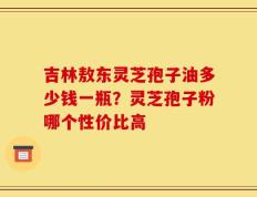 吉林敖东灵芝孢子油多少钱一瓶？灵芝孢子粉哪个性价比高
