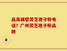 品高破壁灵芝孢子粉电话？广州灵芝孢子粉品牌