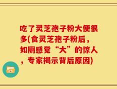 吃了灵芝孢子粉大便很多(食灵芝孢子粉后，如厕感觉“大”的惊人，专家揭示背后原因)
