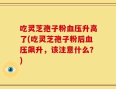 吃灵芝孢子粉血压升高了(吃灵芝孢子粉后血压飙升，该注意什么？)
