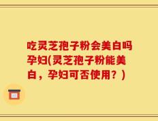 吃灵芝孢子粉会美白吗孕妇(灵芝孢子粉能美白，孕妇可否使用？)