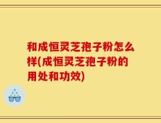 和成恒灵芝孢子粉怎么样(成恒灵芝孢子粉的用处和功效)