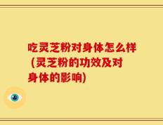 吃灵芝粉对身体怎么样 (灵芝粉的功效及对身体的影响)