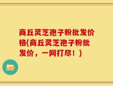 商丘灵芝孢子粉批发价格(商丘灵芝孢子粉批发价，一网打尽！)