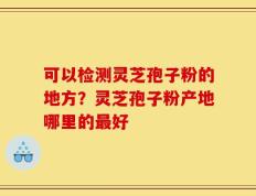 可以检测灵芝孢子粉的地方？灵芝孢子粉产地哪里的最好