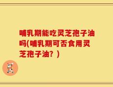 哺乳期能吃灵芝孢子油吗(哺乳期可否食用灵芝孢子油？)