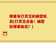 哪里有打灵芝的破壁机卖(打灵芝必备！破壁机哪里能买？)