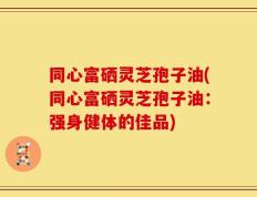 同心富硒灵芝孢子油(同心富硒灵芝孢子油：强身健体的佳品)