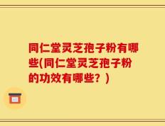 同仁堂灵芝孢子粉有哪些(同仁堂灵芝孢子粉的功效有哪些？)