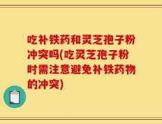 吃补铁药和灵芝孢子粉冲突吗(吃灵芝孢子粉时需注意避免补铁药物的冲突)
