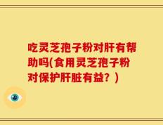吃灵芝孢子粉对肝有帮助吗(食用灵芝孢子粉对保护肝脏有益？)