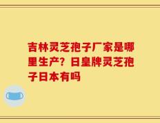 吉林灵芝孢子厂家是哪里生产？日皇牌灵芝孢子日本有吗