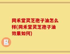 同禾堂灵芝孢子油怎么样(同禾堂灵芝孢子油效果如何)