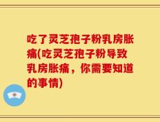 吃了灵芝孢子粉乳房胀痛(吃灵芝孢子粉导致乳房胀痛，你需要知道的事情)