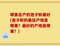 哪里出产的孢子粉最好(孢子粉的最佳产地是哪里？最好的产地是哪里？)