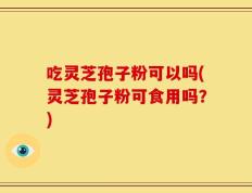 吃灵芝孢子粉可以吗(灵芝孢子粉可食用吗？)