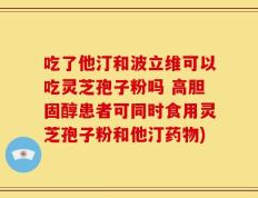 吃了他汀和波立维可以吃灵芝孢子粉吗 高胆固醇患者可同时食用灵芝孢子粉和他汀药物)