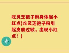 吃灵芝孢子粉身体起小红点(吃灵芝孢子粉引起皮肤过敏，出现小红点！)