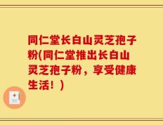 同仁堂长白山灵芝孢子粉(同仁堂推出长白山灵芝孢子粉，享受健康生活！)
