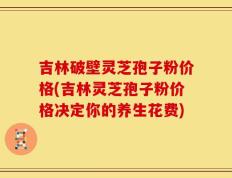 吉林破壁灵芝孢子粉价格(吉林灵芝孢子粉价格决定你的养生花费)