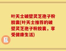 叶天士破壁灵芝孢子粉胶囊(叶天士推荐的破壁灵芝孢子粉胶囊，享受健康生活)