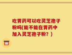吃胃药可以吃灵芝孢子粉吗(能不能在胃药中加入灵芝孢子粉？)