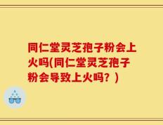 同仁堂灵芝孢子粉会上火吗(同仁堂灵芝孢子粉会导致上火吗？)