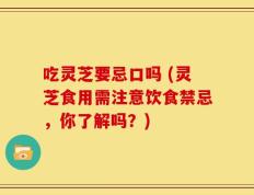 吃灵芝要忌口吗 (灵芝食用需注意饮食禁忌，你了解吗？)