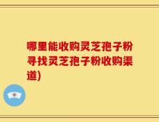 哪里能收购灵芝孢子粉寻找灵芝孢子粉收购渠道)