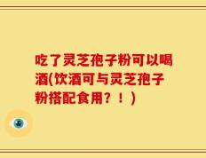吃了灵芝孢子粉可以喝酒(饮酒可与灵芝孢子粉搭配食用？！)
