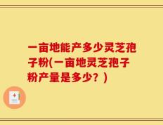 一亩地能产多少灵芝孢子粉(一亩地灵芝孢子粉产量是多少？)
