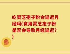 吃灵芝孢子粉会延迟月经吗(食用灵芝孢子粉是否会导致月经延迟？)