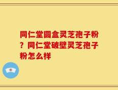 同仁堂圆盒灵芝孢子粉？同仁堂破壁灵芝孢子粉怎么样