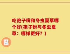 吃孢子粉和冬虫夏草哪个好(孢子粉与冬虫夏草：哪样更好？)