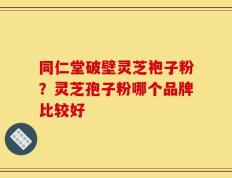 同仁堂破壁灵芝袍子粉？灵芝孢子粉哪个品牌比较好